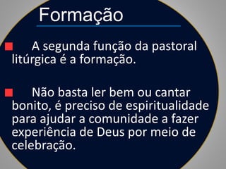 Formação
A segunda função da pastoral
litúrgica é a formação.
Não basta ler bem ou cantar
bonito, é preciso de espiritualidade
para ajudar a comunidade a fazer
experiência de Deus por meio de
celebração.
 