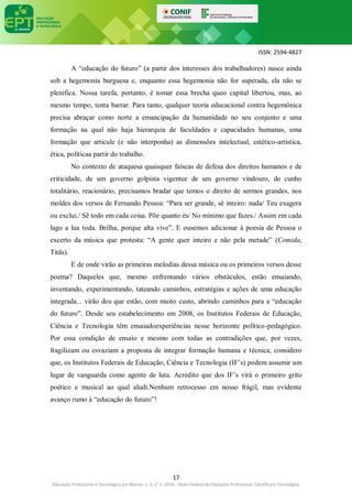ISSN: 2594-4827
17
Educação Profissional e Tecnológica em Revista, v. 2, n° 2, 2018 – Rede Federal de Educação Profissional, Científica e Tecnológica
A “educação do futuro” (a partir dos interesses dos trabalhadores) nasce ainda
sob a hegemonia burguesa e, enquanto essa hegemonia não for superada, ela não se
plenifica. Nossa tarefa, portanto, é tomar essa brecha queo capital libertou, mas, ao
mesmo tempo, tenta barrar. Para tanto, qualquer teoria educacional contra hegemônica
precisa abraçar como norte a emancipação da humanidade no seu conjunto e uma
formação na qual não haja hierarquia de faculdades e capacidades humanas, uma
formação que articule (e não interponha) as dimensões intelectual, estético-artística,
ética, políticaa partir do trabalho.
No contexto de ataquesa quaisquer faíscas de defesa dos direitos humanos e de
criticidade, de um governo golpista vigentee de um governo vindouro, de cunho
totalitário, reacionário, precisamos bradar que temos o direito de sermos grandes, nos
moldes dos versos de Fernando Pessoa: “Para ser grande, sê inteiro: nada/ Teu exagera
ou exclui./ Sê todo em cada coisa. Põe quanto és/ No mínimo que fazes./ Assim em cada
lago a lua toda. Brilha, porque alta vive”. E ousemos adicionar à poesia de Pessoa o
excerto da música que protesta: “A gente quer inteiro e não pela metade” (Comida,
Titãs).
E de onde virão as primeiras melodias dessa música ou os primeiros versos desse
poema? Daqueles que, mesmo enfrentando vários obstáculos, estão ensaiando,
inventando, experimentando, tateando caminhos, estratégias e ações de uma educação
integrada... virão dos que estão, com muito custo, abrindo caminhos para a “educação
do futuro”. Desde seu estabelecimento em 2008, os Institutos Federais de Educação,
Ciência e Tecnologia têm ensaiadoexperiências nesse horizonte político-pedagógico.
Por essa condição de ensaio e mesmo com todas as contradições que, por vezes,
fragilizam ou esvaziam a proposta de integrar formação humana e técnica, considero
que, os Institutos Federais de Educação, Ciência e Tecnologia (IF’s) podem assumir um
lugar de vanguarda como agente de luta. Acredito que dos IF’s virá o primeiro grito
poético e musical ao qual aludi.Nenhum retrocesso em nosso frágil, mas evidente
avanço rumo à “educação do futuro”!
 