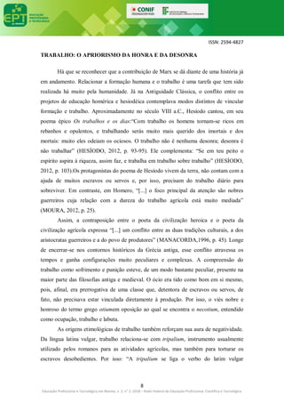 ISSN: 2594-4827
8
Educação Profissional e Tecnológica em Revista, v. 2, n° 2, 2018 – Rede Federal de Educação Profissional, Científica e Tecnológica
TRABALHO: O APRIORISMO DA HONRA E DA DESONRA
Há que se reconhecer que a contribuição de Marx se dá diante de uma história já
em andamento. Relacionar a formação humana e o trabalho é uma tarefa que tem sido
realizada há muito pela humanidade. Já na Antiguidade Clássica, o conflito entre os
projetos de educação homérica e hesiodéica contemplava modos distintos de vincular
formação e trabalho. Aproximadamente no século VIII a.C., Hesíodo cantou, em seu
poema épico Os trabalhos e os dias:“Com trabalho os homens tornam-se ricos em
rebanhos e opulentos, e trabalhando serás muito mais querido dos imortais e dos
mortais: muito eles odeiam os ociosos. O trabalho não é nenhuma desonra; desonra é
não trabalhar” (HESÍODO, 2012, p. 93-95). Ele complementa: “Se em teu peito o
espírito aspira à riqueza, assim faz, e trabalha em trabalho sobre trabalho” (HESÍODO,
2012, p. 103).Os protagonistas do poema de Hesíodo vivem da terra, não contam com a
ajuda de muitos escravos ou servos e, por isso, precisam do trabalho diário para
sobreviver. Em contraste, em Homero, “[...] o foco principal da atenção são nobres
guerreiros cuja relação com a dureza do trabalho agrícola está muito mediada”
(MOURA, 2012, p. 25).
Assim, a contraposição entre o poeta da civilização heroica e o poeta da
civilização agrícola expressa “[...] um conflito entre as duas tradições culturais, a dos
aristocratas guerreiros e a do povo de produtores” (MANACORDA,1996, p. 45). Longe
de encerrar-se nos contornos históricos da Grécia antiga, esse conflito atravessa os
tempos e ganha configurações muito peculiares e complexas. A compreensão do
trabalho como sofrimento e punição esteve, de um modo bastante peculiar, presente na
maior parte das filosofias antiga e medieval. O ócio era tido como bom em si mesmo,
pois, afinal, era prerrogativa de uma classe que, detentora de escravos ou servos, de
fato, não precisava estar vinculada diretamente à produção. Por isso, o viés nobre e
honroso do termo grego otiumem oposição ao qual se encontra o necotium, entendido
como ocupação, trabalho e labuta.
As origens etimológicas de trabalho também reforçam sua aura de negatividade.
Da língua latina vulgar, trabalho relaciona-se com tripalium, instrumento usualmente
utilizado pelos romanos para as atividades agrícolas, mas também para torturar os
escravos desobedientes. Por isso: “A tripalium se liga o verbo do latim vulgar
 