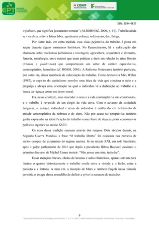 ISSN: 2594-4827
9
Educação Profissional e Tecnológica em Revista, v. 2, n° 2, 2018 – Rede Federal de Educação Profissional, Científica e Tecnológica
tripaliare, que significa justamente torturar” (ALBORNOZ, 2000, p. 10). Trabalhoainda
se vincula a palavra latina labor, quedenota esforço, sofrimento, dor, fadiga.
Por outro lado, em certa medida, essa visão pejorativa do trabalho é posta em
xeque durante alguns momentos históricos. No Renascimento, há a valorização das
chamadas artes mecânicas (alfaiataria e tecelagem, agricultura, arquitetura e alvenaria,
ferraria, metalurgia, entre outras) que eram práticas e úteis em relação às artes liberais
(trivium e quadrivium) que comportavam um saber de caráter especulativo,
contemplativo, hermético (cf. ROSSI, 2001). A Reforma Protestante também participa,
por outra via, dessa tendência de valorização do trabalho. Como demonstra Max Weber
(1987), o espírito do capitalismo envolve uma ética de vida que condena o ócio e a
preguiça e abraça uma orientação na qual o indivíduo vê a dedicação ao trabalho e a
busca da riqueza como um dever moral.
Há, nesse contexto, uma inversão: o ócio e a vida contemplativa são condenados,
e o trabalho é revestido de um elogio da vida ativa. Com o advento da sociedade
burguesa, o esforço individual e ativo do indivíduo é enaltecido em detrimento da
atitude contemplativa da nobreza e do clero. Não por acaso tal perspectiva também
ganha expressão na identificação do trabalho como fonte de riqueza pelos economistas
políticos ingleses do século XVIII.
Os ecos dessa tradição ressoam através dos tempos. Dois séculos depois, na
Segunda Guerra Mundial, a frase “O trabalho liberta” foi colocada nos pórticos de
vários campos de extermínio do regime nazista. Já no século XXI, em solo brasileiro,
após o golpe parlamentar de 2016 que depôs a presidenta Dilma Roussef, ouvimos o
primeiro discurso de Michel Temer insistir: “Não pense em crise, trabalhe”.
Essas menções breves, cheias de lacunas e saltos históricos, apenas servem para
ilustrar o quanto historicamente o trabalho oscila entre a virtude e o fardo, entre a
punição e a fortuna. A meu ver, a inserção de Marx e também Engels nessa história
permitiu o escape dessa armadilha de definir a priori a natureza do trabalho.
 
