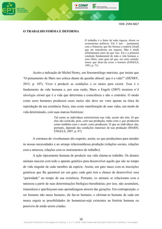 ISSN: 2594-4827
10
Educação Profissional e Tecnológica em Revista, v. 2, n° 2, 2018 – Rede Federal de Educação Profissional, Científica e Tecnológica
O TRABALHO FORMA E DEFORMA
O trabalho é a fonte de toda riqueza, dizem os
economistas políticos. Ele é isso – juntamente
com a Natureza, que lhe fornece a matéria [Stoff]
que ele transforma em riqueza. Mas é ainda
infinitamente mais do que isso. Ele é a primeira
condição fundamental de toda a vida humana e,
com efeito, num grau tal que, em certo sentido,
temos que dizer:ele criou o homem (ENGELS,
1991, p. 71).
Aceito a indicação de Michel Henry, um fenomenólogo marxista, que insiste que
“O pensamento de Marx nos coloca diante da questão abissal: que é a vida?” (HENRY,
2015, p. 107). Viver é produzir as condições e os meios para existir. Esse é o
fundamento da vida humana e, por essa razão, Marx e Engels (2007) insistem n’A
ideologia alemã que é a vida que determina a consciência e não o contrário. O modo
como seres humanos produzem esses meios não deve ser visto apenas na ótica da
reprodução da sua existência física, mas como manifestação de suas vidas, um modo de
vida determinado, com suas marcas históricas:
Tal como os indivíduos exteriorizam sua vida, assim são eles. O que
eles são coincide, pois, com sua produção, tanto com o que produzem
como também com o modo como produzem. O que os indivíduos são,
portanto, depende das condições materiais de sua produção (MARX;
ENGELS, 2007, p. 87).
A estrutura do viverhumano diz respeito, assim, ao que produzimos para atender
às nossas necessidades e ao arranjo relacionaldessa produção (relações sociais, relações
com a natureza, relações com os instrumentos do trabalho).
A ação tipicamente humana de produzir sua vida chama-se trabalho. Os demais
animais nascem com todo o aparato genético para desenvolver aquilo que são no tempo
de vida singular de cada membro da espécie. Assim, um gato nasce com as inscrições
genéticas que lhe garantem ser um gato; cada gato tem a chance de desenvolver essa
“gatinidade” no tempo de sua existência. Portanto, os animais se relacionam com a
natureza a partir de suas determinações biológico-hereditárias; por isso, não acumulam,
transmitem e aperfeiçoam suas aprendizagens através das gerações. Em contraposição, o
ser humano não nasce humano, ele faz-se humano; e oformar-se humano de cada um
nunca esgota as possibilidades do humanizar-sejá existentes na história humana ou
passíveis de ainda serem criadas.
 