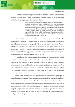ISSN: 2594-4827
11
Educação Profissional e Tecnológica em Revista, v. 2, n° 2, 2018 – Rede Federal de Educação Profissional, Científica e Tecnológica
O formar-se humano só é possíveldevido ao trabalho. Aqui não é possível mais
confundir trabalho com a ideia de emprego; estamos em um nível de discussão
ontológica. Em uma passagem clássica, Marx afirma:
Antes de tudo, o trabalho é um processo de que participa o homem e a
natureza, processo em que o ser humano, com sua própria ação,
impulsiona, regula e controla seu intercâmbio material com a
natureza. Defronta-se com a natureza como uma de suas forças. Põe
em movimento as forças naturais de seu corpo – braços e pernas,
cabeça e mãos –, a fim de apropriar-se dos recursos da natureza,
imprimindo-lhes forma útil à vida humana. Atuando assim sobre a
natureza externa e modificando-a, ao mesmo tempo modifica sua
própria natureza (MARX, 1985, p. 211).
Essa citação necessita traz inúmeros elementos a serem considerados. Em
primeiro lugar, o trabalho é a transformação da natureza pelo ser humano; em função de
necessidades, o ser humano se apropria de objetos da natureza eos transforma. Assim, o
trabalho diz respeito à essa ação criadora e criativa na qual, para sobreviver, o ser
humano age e modifica a natureza, criando uma natureza humanizada. Entretanto, ele
não faz isso isoladamente; por isso, o trabalho envolve uma dupla relação: com a
natureza e com outro humano (MARX; ENGELS, 2007).
A tradição marxista chama de patrimônio cultural ao vasto mundo de “coisas”
materiais e simbólicas que resultam do trabalho e que antes não existiam na natureza:
ferramentas, instrumentos, técnicas, artefatos tecnológicos, crenças, comportamentos,
conhecimentos, valores, habilidades etc.Em tudo que produz, o ser humano se coloca,
isto é, ele se projeta, coloca o seu ser na sua criação. Portanto, toda produção cultural
traz a marca do humano, materializa o nosso modo de existir em um determinado
momento, corporifica o que se produz e como se produz a vida.
Para se tornar humana, cada nova geração precisará ser convidada a participar do
mundo humano, pois a experiência propriamente humana não se inscreve no arcabouço
genético da espécie; como mencionado, ela se materializa no mundo da cultura, no
universo de produções nos quais mulheres e homens tatuam a estrutura do seu viveraté
aquele momento. Assim, coloca-se imprescindível o processo de apreensão ativa das
conquistas e produções no formar-se humano de cada nova geração, pois nelas se
condensa o que somos nós ao longo da história. O acesso ao patrimônio cultural é
condição de humanização.
 