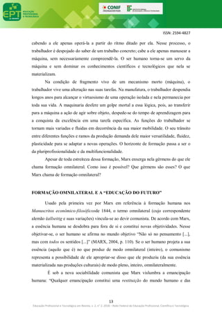 ISSN: 2594-4827
13
Educação Profissional e Tecnológica em Revista, v. 2, n° 2, 2018 – Rede Federal de Educação Profissional, Científica e Tecnológica
cabendo a ele apenas operá-la a partir do ritmo ditado por ela. Nesse processo, o
trabalhador é despojado do saber de um trabalho concreto; cabe a ele apenas manusear a
máquina, sem necessariamente compreendê-la. O ser humano torna-se um servo da
máquina e sem dominar os conhecimentos científicos e tecnológicos que nela se
materializam.
Na condição de fragmento vivo de um mecanismo morto (máquina), o
trabalhador vive uma alteração nas suas tarefas. Na manufatura, o trabalhador despendia
longos anos para alcançar o virtuosismo de uma operação isolada e nela permanecia por
toda sua vida. A maquinaria desfere um golpe mortal a essa lógica, pois, ao transferir
para a máquina a ação de agir sobre objeto, despede-se do tempo de aprendizagem para
a conquista da excelência em uma tarefa específica. As funções do trabalhador se
tornam mais variadas e fluidas em decorrência da sua maior mobilidade. O seu trânsito
entre diferentes funções e ramos da produção demanda dele maior versatilidade, fluidez,
plasticidade para se adaptar a novas operações. O horizonte de formação passa a ser o
da pluriprofissionalidade e da multifuncionalidade.
Apesar de toda estreiteza dessa formação, Marx enxerga nela gérmens do que ele
chama formação omnilateral. Como isso é possível? Que gérmens são esses? O que
Marx chama de formação omnilateral?
FORMAÇÃO OMNILATERAL E A “EDUCAÇÃO DO FUTURO”
Usado pela primeira vez por Marx em referência à formação humana nos
Manuscritos econômico-filosóficosde 1844, o termo omnilateral (cujo correspondente
alemão éallseitig e suas variações) vincula-se ao devir comunista. De acordo com Marx,
a essência humana se desdobra para fora de si e constitui novas objetividades. Nesse
objetivar-se, o ser humano se afirma no mundo objetivo “Não só no pensamento [...],
mas com todos os sentidos [...]” (MARX, 2004, p. 110). Se o ser humano projeta a sua
essência (aquilo que é) no que produz de modo omnilateral (inteiro), o comunismo
representa a possibilidade de ele apropriar-se disso que ele produziu (da sua essência
materializada nas produções culturais) de modo pleno, inteiro, omnilateralmente.
É sob a nova sociabilidade comunista que Marx vislumbra a emancipação
humana: “Qualquer emancipação constitui uma restituição do mundo humano e das
 