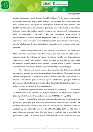 ISSN: 2594-4827
14
Educação Profissional e Tecnológica em Revista, v. 2, n° 2, 2018 – Rede Federal de Educação Profissional, Científica e Tecnológica
relações humanas ao próprio homem” (MARX, 2002, p. 37). Portanto, a emancipação
diz respeito a um novo arranjo social no qual o ser humano é fim de si mesmo e não
meio. Fala-se, assim, não apenas de emancipação de todos os seres humanos, mas
também de emancipação do ser humano por inteiro. Em contraste com o ser humano
fraturado pela divisão social do trabalho, coloca-se o ser humano total, omnilateral, em
todas as capacidades e faculdades. Sob esse pressuposto, Marx entrevê o
enriquecimento da essência humana. Segundo ele (2004, p. 161), o ser humano rico e
emancipado tem o outro como necessidade de seu existir, é educado para usufruir a arte,
apreciar a beleza, agir de modo estimulante e encorajador sobre os outros, trocar amor
por amor.
O termo allseitig/omnilateral e suas variações continuaram a ser usadas por
Marx em obras subsequentes aos Manuscritos, mas com uma novidade: com o
amadurecimento das reflexões marxianas, ele também é usado com frequência para
adjetivar aspectos do capitalismo ou exprimir modos de sua atuação e sua repercussão
na formação humana. Dito de outra maneira, o termo passou a ganhar a natureza
contraditória de vincular-se à dinâmica capitalista e também à sua superação.
Para evidenciar isso, tomo o exemplo do uso que Marx faz do termo omnilateral
para explicar o caráter de produção mundializada do capitalismo. Nesse caso, o termo
alemão correspondente à omnilateral aparece também traduzido como universal e
mundial. Marx observa que o esforço do capital é libertar-se de quaisquer obstáculos
para sua autovalorização; por isso, a necessidade de derrubar barreiras locais de troca e
reduzir o tempo de movimento de um local a outro.
A sociedade burguesa constitui, pela primeira vez na história, “[...] um sistema
de metabolismo social universal, de relações universais, de necessidades múltiplas
[allseitigerBedürfnisse] e de capacidades universais” (MARX, 2011, p. 106).
Porque o intercâmbio e as forças produtivas são universais (omnilaterais), só
podem ser apropriadas por indivíduos universalmente desenvolvidos. Ademais, “O
moderno intercâmbio universal não pode ser subsumido aos indivíduos senão na
condição de ser subsumido a todos” (MARX; ENGELS, 2007, p. 73). Mas o
desenvolvimento universal/pleno dos indivíduos é condição para a superação da
propriedade privada. Por sua vez, a propriedade privada torna-se, nesse processo, um
 