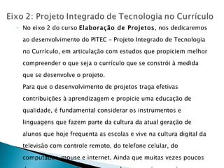 No eixo 2 do curso  Elaboração de Projetos , nos dedicaremos ao desenvolvimento do PITEC – Projeto Integrado de Tecnologia no Currículo, em articulação com estudos que propiciem melhor compreender o que seja o currículo que se constrói à medida que se desenvolve o projeto.  Para que o desenvolvimento de projetos traga efetivas contribuições à aprendizagem e propicie uma educação de qualidade, é fundamental considerar os instrumentos e linguagens que fazem parte da cultura da atual geração de alunos que hoje frequenta as escolas e vive na cultura digital da televisão com controle remoto, do telefone celular, do computador, mouse e internet. Ainda que muitas vezes poucos desses recursos estejam em seus lares, as crianças e jovens dessa geração estão mergulhadas na sociedade digital! 