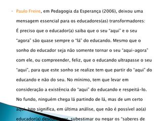 Paulo Freire , em Pedagogia da Esperança (2006), deixou uma mensagem essencial para os educadores(as) transformadores:  É preciso que o educador(a) saiba que o seu “aqui” e o seu “agora” são quase sempre o “lá” do educando. Mesmo que o sonho do educador seja não somente tornar o seu “aqui-agora” com ele, ou compreender, feliz, que o educando ultrapasse o seu “aqui”, para que este sonho se realize tem que partir do “aqui” do educando e não do seu. No mínimo, tem que levar em consideração a existência do “aqui” do educando e respeitá-lo. No fundo, ninguém chega lá partindo de lá, mas de um certo aqui. Isto significa, em última análise, que não é possível ao(a) educador(a) desconhecer, subestimar ou negar os “saberes de experiências feitos” com que os educandos chegam à escola. 