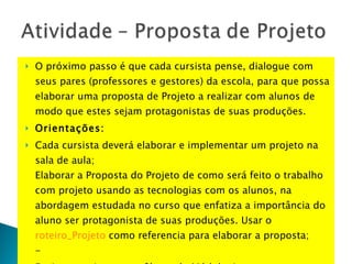 O próximo passo é que cada cursista pense, dialogue com seus pares (professores e gestores) da escola, para que possa elaborar uma proposta de Projeto a realizar com alunos de modo que estes sejam protagonistas de suas produções. Orientações: Cada cursista deverá elaborar e implementar um projeto na sala de aula; Elaborar a Proposta do Projeto de como será feito o trabalho com projeto usando as tecnologias com os alunos, na abordagem estudada no curso que enfatiza a importância do aluno ser protagonista de suas produções. Usar o roteiro_Projeto  como referencia para elaborar a proposta; - Envie o arquivo para o fórum do Módulo 4 