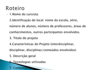 1.Nome do cursista: 2.Identificação do local: nome da escola, série, número de alunos, número de professores, áreas de conhecimentos, outros participantes envolvidos. 3. Título do projeto 4.Características do Projeto (interdisciplinar, disciplinar, disciplinas/conteúdos envolvidos) 5. Descrição geral 6. Tecnologias utilizadas 7. Comentários 8. Referência (se o projeto estiver publicado) 