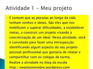 É comum que as pessoas ao longo da vida tenham sonhos e ideais. São eles que nos mobilizam a superar dificuldades, a estabelecer metas, a construir um projeto visando a concretização de um ideal. Nesta atividade, você é convidado para fazer uma introspecção identificando algum aspecto do seu projeto pessoal/profissional que gostaria de relatar e compartilhar com os colegas de turma.  Realize a atividade no blog da escola http://eeantonionobre.wordpress.com 