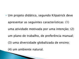 Um projeto didático, segundo Kilpatrick deve apresentar as seguintes características: (1) uma atividade motivada por uma intenção; (2) um plano de trabalho, de preferência manual; (3) uma diversidade globalizada de ensino; (4) um ambiente natural. 