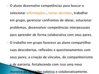 O aluno desenvolve competências para buscar e selecionar  informações  ,  tomar decisões , trabalhar em grupo, gerenciar confrontos de ideias, solucionar problemas, desenvolver competências interpessoais para aprender de forma colaborativa com seus pares. O trabalho em grupo favorece ao aluno compartilhar suas descobertas, reflexões e questionamentos com seus pares, a criação de vínculos, de companheirismo e de parceria, fortalecendo com isso uma nova maneira de aprender coletiva e colaborativamente.  