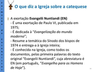 14
O que diz a Igreja sobre a catequese
F
o
r
m
a
ç
ã
o
d
e
C
a
t
e
q
u
i
s
t
a
s
A exortação Evangelii Nuntiandi (EN)
- É uma exortação de Paulo VI, publicada em
1975;
- É dedicada à “Evangelização do mundo
moderno”;
- Resume a temática do Sínodo dos bispos de
1974 e entrega-a à Igreja inteira;
- É conhecida na Igreja, como todos os
documentos, pelas primeira palavras do texto
original “Evangelii Nuntiandi”, cuja abreviatura é
EN (em português, “Evangelho para os Homens
de Hoje”).
 