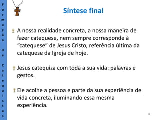 19
Síntese final
F
o
r
m
a
ç
ã
o
d
e
C
a
t
e
q
u
i
s
t
a
s
A nossa realidade concreta, a nossa maneira de
fazer catequese, nem sempre corresponde à
“catequese” de Jesus Cristo, referência última da
catequese da Igreja de hoje.
Jesus catequiza com toda a sua vida: palavras e
gestos.
Ele acolhe a pessoa e parte da sua experiência de
vida concreta, iluminando essa mesma
experiência.
 