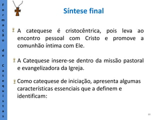 20
Síntese final
F
o
r
m
a
ç
ã
o
d
e
C
a
t
e
q
u
i
s
t
a
s
A catequese é cristocêntrica, pois leva ao
encontro pessoal com Cristo e promove a
comunhão íntima com Ele.
A Catequese insere-se dentro da missão pastoral
e evangelizadora da Igreja.
Como catequese de iniciação, apresenta algumas
características essenciais que a definem e
identificam:
 
