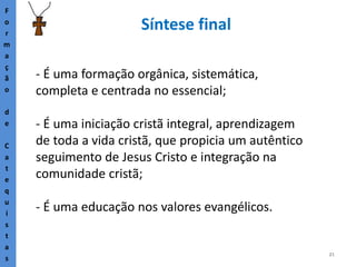 21
Síntese final
F
o
r
m
a
ç
ã
o
d
e
C
a
t
e
q
u
i
s
t
a
s
- É uma formação orgânica, sistemática,
completa e centrada no essencial;
- É uma iniciação cristã integral, aprendizagem
de toda a vida cristã, que propicia um autêntico
seguimento de Jesus Cristo e integração na
comunidade cristã;
- É uma educação nos valores evangélicos.
 