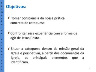 4
Objetivos:
F
o
r
m
a
ç
ã
o
d
e
C
a
t
e
q
u
i
s
t
a
s
Tomar consciência da nossa prática
concreta de catequese.
Confrontar essa experiência com a forma de
agir de Jesus Cristo.
Situar a catequese dentro da missão geral da
Igreja e perspetivar, a partir dos documentos da
Igreja, os principais elementos que a
identificam.
 