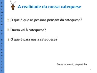 5
A realidade da nossa catequese
F
o
r
m
a
ç
ã
o
d
e
C
a
t
e
q
u
i
s
t
a
s
O que é que as pessoas pensam da catequese?
Quem vai à catequese?
O que é para nós a catequese?
Breve momento de partilha
 