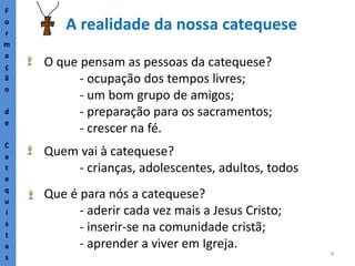 6
A realidade da nossa catequese
F
o
r
m
a
ç
ã
o
d
e
C
a
t
e
q
u
i
s
t
a
s
Que é para nós a catequese?
- aderir cada vez mais a Jesus Cristo;
- inserir-se na comunidade cristã;
- aprender a viver em Igreja.
O que pensam as pessoas da catequese?
- ocupação dos tempos livres;
- um bom grupo de amigos;
- preparação para os sacramentos;
- crescer na fé.
Quem vai à catequese?
- crianças, adolescentes, adultos, todos
 