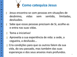 8
Como catequiza Jesus
F
o
r
m
a
ç
ã
o
d
e
C
a
t
e
q
u
i
s
t
a
s
Jesus encontra-se com pessoas em situações de
desânimo, vidas sem sentido, limitadas,
desilusões.
Sabe que essas pessoas precisam de Si, acolhe-as
e entra nas suas vidas.
Toma a iniciativa!
Aproveita a sua experiência de vida: a sede, a
cegueira, a desilusão...
Cria condições para que os outros falem da sua
vida, do seu passado, mas também das suas
esperanças e dos seus anseios mais profundos.
 