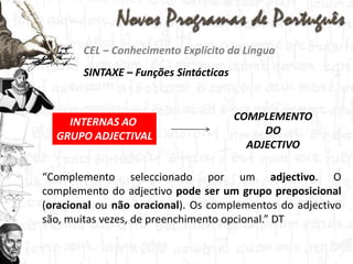 CEL – Conhecimento Explícito da LínguaSINTAXE – Funções SintácticasCOMPLEMENTO DO ADJECTIVOINTERNAS AO GRUPO ADJECTIVAL“Complemento seleccionado por um adjectivo. O complemento do adjectivo pode ser um grupo preposicional (oracional ou não oracional). Os complementos do adjectivo são, muitas vezes, de preenchimento opcional.” DT