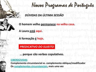 DÚVIDAS DA ÚLTIMA SESSÃOO homem velho permanecena velha casa. A Laura estáaqui. A formação éhoje. PREDICATIVO DO SUJEITO… porque são verbos copulativos. CIBERDÚVIDASComplementocircunstancial vs. complementooblíquo/modificadorOs complementos circunstanciais, mais uma vez
