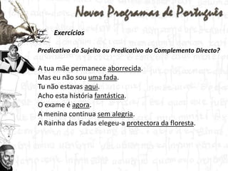 Exercícios  Predicativo do Sujeito ou Predicativo do Complemento Directo?A tua mãe permanece aborrecida.Mas eu não sou uma fada.Tu não estavas aqui. Acho esta história fantástica.O exame é agora.A menina continua sem alegria. A Rainha das Fadas elegeu-a protectora da floresta.