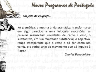 Em jeito de epígrafe…«A gramática, a mesma árida gramática, transforma-se em algo parecido a uma feitiçaria evocatória; as palavras ressuscitam revestidas de carne e osso, o substantivo, em sua majestade substancial, o adjectivo, roupa transparente que o veste e dá cor como um verniz, e o verbo, anjo do movimento que dá impulso à frase.»Charles Beaudelaire