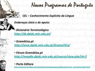 CEL – Conhecimento Explícito da LínguaEndereços úteis e de apoio: Dicionário Terminológico http://dt.dgidc.min-edu.pt/Gramática.pthttp://area.dgidc.min-edu.pt/GramaTICa/ Fórum Gramática.pthttp://moodle.dgidc.min-edu.pt/course/view.php?id=2 Porto Editorahttp://www.portoeditora.pt/newsletter/desafioeducacao/flipbooks/ensino_gramatica/index.html