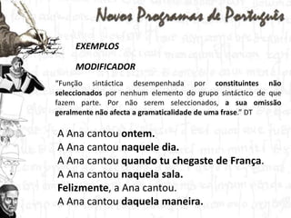 EXEMPLOSMODIFICADOR“Função sintáctica desempenhada por constituintes não seleccionados por nenhum elemento do grupo sintáctico de que fazem parte. Por não serem seleccionados, a sua omissão geralmente não afecta a gramaticalidade de uma frase.” DTA Ana cantou ontem.A Ana cantou naquele dia.A Ana cantou quando tu chegaste de França.A Ana cantou naquela sala.Felizmente, a Ana cantou.A Ana cantou daquela maneira.