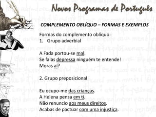 COMPLEMENTO OBLÍQUO – FORMAS E EXEMPLOSFormas do complemento oblíquo:Grupo adverbialA Fada portou-se mal.Se falas depressa ninguém te entende!Moras aí?2. Grupo preposicionalEu ocupo-me das crianças.A Helena pensa em ti.Não renuncio aos meus direitos.Acabas de pactuar com uma injustiça.