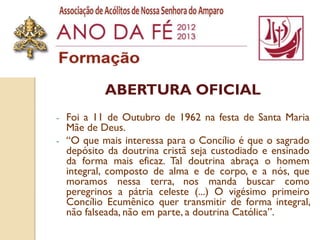 ABERTURA OFICIAL
-   Foi a 11 de Outubro de 1962 na festa de Santa Maria
    Mãe de Deus.
-   “O que mais interessa para o Concílio é que o sagrado
    depósito da doutrina cristã seja custodiado e ensinado
    da forma mais eficaz. Tal doutrina abraça o homem
    integral, composto de alma e de corpo, e a nós, que
    moramos nessa terra, nos manda buscar como
    peregrinos a pátria celeste (...) O vigésimo primeiro
    Concílio Ecumênico quer transmitir de forma integral,
    não falseada, não em parte, a doutrina Católica”.
 