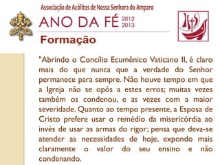 "Abrindo o Concílio Ecumênico Vaticano II, é claro
mais do que nunca que a verdade do Senhor
permanece para sempre. Não houve tempo em que
a Igreja não se opôs a estes erros; muitas vezes
também os condenou, e as vezes com a maior
severidade. Quanto ao tempo presente, a Esposa de
Cristo prefere usar o remédio da misericórdia ao
invés de usar as armas do rigor; pensa que deva-se
atender as necessidades de hoje, expondo mais
claramente o valor do seu ensino e não
condenando.
 