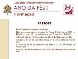 SESSÕES
-   Este Concílio contou com 4 sessões.
-   Não podemos esquecer a morte do Papa a 3 de Junho de 1963 e a
    Eleição do novo a 21 de Junho desse ano. O nome era Paulo VI.
-   A Primeira foi de 11 de outubro de 62 a 8 de Dezembro de 62.
-   A Segunda de 29 de Setembro de 63 a 4 de Dezembro do mesmo
    ano.
-   A Terceira de 14 de Setembro de 1964 a 21 de Novembro do
    mesmo ano
-   A Quarta de 14 de Setembro de 1965 a 8 de Dezembro do mesmo
    ano.
 