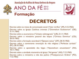 DECRETOS
Decreto sobre os meios de comunicação social (“Inter mirifica” (IM), 4.12.1963)
Decreto sobre as Igrejas Católicas orientais (“Orientalium Ecclesiarium” (OE),
21.11.1964)
Decreto sobre o ecumenismo (“Unitatis redintegratio” (UR), 21.11.1964)
Decreto sobre o ministério pastoral dos bispos (“Christus Dominus” (CD),
28.10.1965)
Decreto sobre a formação sacerdotal (“Optatam totius” (OT), 28.10.1965)
Decreto sobre a conveniente renovação da vida religiosa (“Perfectae caritatis”
(PC), 28.10.1965)
Decreto sobre o apostolado dos leigos (“Apostolicam actuositatem” (AA),
18.11.1965)
Decreto sobre a atividade missionária da Igreja (“Ad gentes” (AG), 7.12.1965)
Decreto sobre o ministério e vida dos padres (“Presbyterorum Ordinis” (PO),
7.12.1965)
 