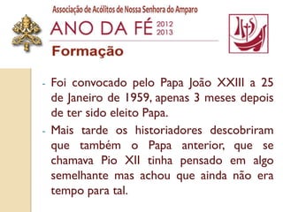 -   Foi convocado pelo Papa João XXIII a 25
    de Janeiro de 1959, apenas 3 meses depois
    de ter sido eleito Papa.
-   Mais tarde os historiadores descobriram
    que também o Papa anterior, que se
    chamava Pio XII tinha pensado em algo
    semelhante mas achou que ainda não era
    tempo para tal.
 