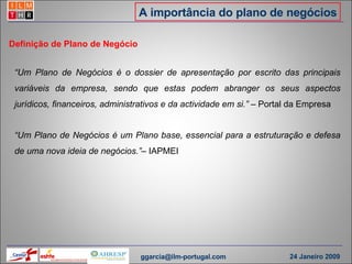 A importância do plano de negócios “ Um Plano de Negócios é o dossier de apresentação por escrito das principais variáveis da empresa, sendo que estas podem abranger os seus aspectos jurídicos, financeiros, administrativos e da actividade em si.”  – Portal da Empresa Definição de Plano de Negócio “ Um Plano de Negócios é um Plano base, essencial para a estruturação e defesa de uma nova ideia de negócios.” – IAPMEI [email_address] 24 Janeiro 2009 