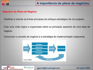 A importância do plano de negócios Clarificar e orientar as linhas principais de enfoque estratégico de um projecto. Objectivo do Plano de Negócio Criar uma visão lógica e organizada sobre os principais aspectos de uma ideia de negócio. Comunicar o conceito de negócio e a estratégia de implementação subjacente. Fonte: IAPMEI [email_address] 24 Janeiro 2009 