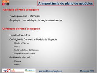 A importância do plano de negócios Conteúdos do Plano de Negócio Novos projectos  – start up’s; Ampliação / remodelação de negócios existentes Aplicação do Plano de Negócio Sumário Executivo Definição de Conceito e Modelo de Negócio  Missão e Valores USP’s;  Factores Críticos de Sucesso Enquadramento Jurídico Análise de Mercado Procura Oferta [email_address] 24 Janeiro 2009 