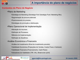 A importância do plano de negócios Conteúdos do Plano de Negócio Plano de Marketing Estratégia de Marketing (Estratégia  Pull ; Estratégia  Push;  Marketing Mix); Segmentação da procura potencial; Posicionamento do produto; Estratégias de promoção e distribuição; Plano Operacional de Implementação Afectação de recursos; Definição de Processos; Métodos de Implementação; Definição de  Deadlines ; Análise Económica e Financeira Análise de Investimento (Nível de investimento previsto) Viabilidade Económica (Projecções de Vendas, Custos Fixos e Variáveis) Viabilidade Financeira (Financiamento, Cash-Flows) Indicadores de Viabilidade (TIR; VAL; Break-even point) [email_address] 24 Janeiro 2009 