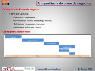 A importância do plano de negócios Conteúdos do Plano de Negócio Plano de Controlo Documento complementar; Instrumento de controlo da estratégia definida; Definição de indicadores a referenciar; Definição de períodos de controlo Cronograma Referencial  [email_address] 24 Janeiro 2009 