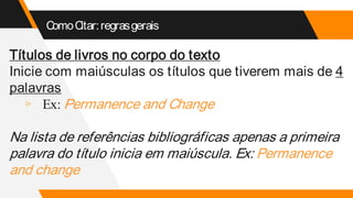ComoCitar:regrasgerais
Títulos de livros no corpo do texto
Inicie com maiúsculas os títulos que tiverem mais de 4
palavras
▹ Ex: Permanence and Change
Na lista de referências bibliográficas apenas a primeira
palavra do título inicia em maiúscula. Ex: Permanence
and change
 