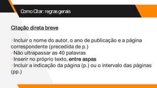 ComoCitar:regrasgerais
Citação direta breve
▹Incluir o nome do autor, o ano de publicação e a página
correspondente (precedida de p.)
▹Não ultrapassar as 40 palavras
▹Inserir no próprio texto, entre aspas
▹Incluir a indicação da página (p.) ou o intervalo das páginas
(pp.)
 