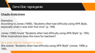ComoCitar:regrasgerais
Citação direta breve
Exemplos:
According to Jones (1998), “Students often had difficulty using APA Style,
especially when it was their first time” (p. 199)
Jones (1998) found “Students often had difficulty using APA Style” (p. 199);
What implications does this have for teachers?
Se o autor não for incluido no texto:
She stated, “Students often had difficulty using APA Style” (Jones, 1998, p.
199).
 