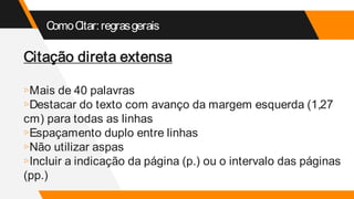 ComoCitar:regrasgerais
Citação direta extensa
▹Mais de 40 palavras
▹Destacar do texto com avanço da margem esquerda (1,27
cm) para todas as linhas
▹Espaçamento duplo entre linhas
▹Não utilizar aspas
▹Incluir a indicação da página (p.) ou o intervalo das páginas
(pp.)
 