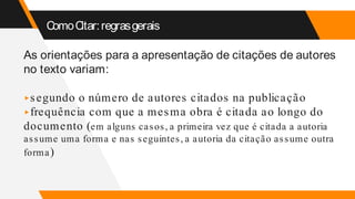 ComoCitar:regrasgerais
As orientações para a apresentação de citações de autores
no texto variam:
▸segundo o número de autores citados na publicação
▸frequência com que a mesma obra é citada ao longo do
documento (em alguns casos, a primeira vez que é citada a autoria
assume uma forma e nas seguintes, a autoria da citação assume outra
forma)
 