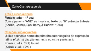 ComoCitar:regrasgerais
Três a cinco autores
Fonte citada – 1ª vez
Com a palavra “AND” se inserir no texto ou “&” entre parêntesis
(Kernis, Cornell, Sun, Berry, & Harlow, 1993)
Citações subsequentes
Utilize apenas o nome do primeiro autor seguido da expressão
latina et al., na citação em texto ou entre parêntesis
Kernis et al. (1993) found …
(Kernis et al., 1993)
 