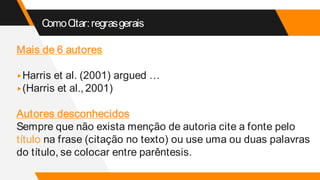 ComoCitar:regrasgerais
Mais de 6 autores
▸Harris et al. (2001) argued …
▸(Harris et al., 2001)
Autores desconhecidos
Sempre que não exista menção de autoria cite a fonte pelo
título na frase (citação no texto) ou use uma ou duas palavras
do título, se colocar entre parêntesis.
 