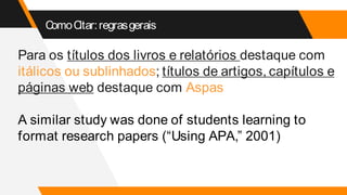 ComoCitar:regrasgerais
Para os títulos dos livros e relatórios destaque com
itálicos ou sublinhados; títulos de artigos, capítulos e
páginas web destaque com Aspas
A similar study was done of students learning to
format research papers (“Using APA,” 2001)
 
