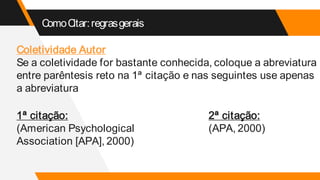 ComoCitar:regrasgerais
Coletividade Autor
Se a coletividade for bastante conhecida, coloque a abreviatura
entre parêntesis reto na 1ª citação e nas seguintes use apenas
a abreviatura
1ª citação:
(American Psychological
Association [APA], 2000)
2ª citação:
(APA, 2000)
 