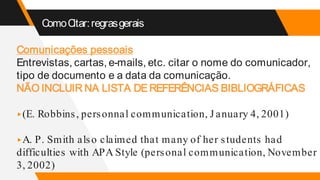 ComoCitar:regrasgerais
Comunicações pessoais
Entrevistas, cartas, e-mails, etc. citar o nome do comunicador,
tipo de documento e a data da comunicação.
NÃO INCLUIR NA LISTA DEREFERÊNCIAS BIBLIOGRÁFICAS
▸(E. Robbins, personnal communication, J anuary 4, 2001)
▸A. P. Smith also claimed that many of her students had
difficulties with APA Style (personal communication, November
3, 2002)
 